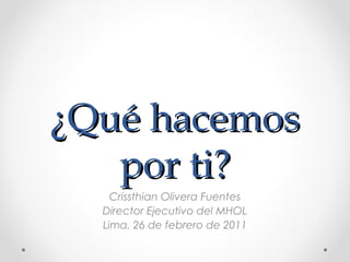 ¿QQuuéé hhaacceemmooss 
ppoorr ttii?? 
Crissthian Olivera Fuentes 
Director Ejecutivo del MHOL 
Lima, 26 de febrero de 2011 
 