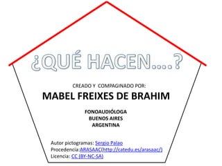 CREADO Y COMPAGINADO POR:

MABEL FREIXES DE BRAHIM
               FONOAUDIÓLOGA
                BUENOS AIRES
                 ARGENTINA


 Autor pictogramas: Sergio Palao
 Procedencia:ARASAAC(http://catedu.es/arasaac/)
 Licencia: CC (BY-NC-SA)
 