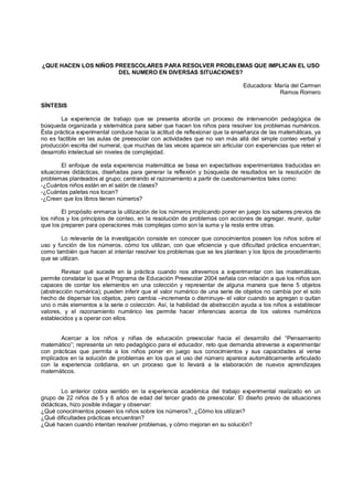 ¿QUE HACEN LOS NIÑOS PREESCOLARES PARA RESOLVER PROBLEMAS QUE IMPLICAN EL USO
                      DEL NUMERO EN DIVERSAS SITUACIONES?

                                                                             Educadora: María del Carmen
                                                                                         Ramos Romero

SÍNTESIS

        La experiencia de trabajo que se presenta aborda un proceso de intervención pedagógica de
búsqueda organizada y sistemática para saber que hacen los niños para resolver los problemas numéricos.
Ésta práctica experimental conduce hacia la actitud de reflexionar que la enseñanza de las matemáticas, ya
no es factible en las aulas de preescolar con actividades que no van más allá del simple conteo verbal y
producción escrita del numeral, que muchas de las veces aparece sin articular con experiencias que reten el
desarrollo intelectual sin niveles de complejidad.

        El enfoque de esta experiencia matemática se basa en expectativas experimentales traducidas en
situaciones didácticas, diseñadas para generar la reflexión y búsqueda de resultados en la resolución de
problemas planteados al grupo; centrando el razonamiento a partir de cuestionamientos tales como:
-¿Cuántos niños están en el salón de clases?
-¿Cuántas paletas nos tocan?
-¿Creen que los libros tienen números?

        El propósito enmarca la utilización de los números implicando poner en juego los saberes previos de
los niños y los principios de conteo, en la resolución de problemas con acciones de agregar, reunir, quitar
que los preparen para operaciones más complejas como son la suma y la resta entre otras.

       Lo relevante de la investigación consiste en conocer que conocimientos poseen los niños sobre el
uso y función de los números, cómo los utilizan, con que eficiencia y que dificultad práctica encuentran;
como también que hacen al intentar resolver los problemas que se les plantean y los tipos de procedimiento
que se utilizan.

        Revisar qué sucede en la práctica cuando nos atrevemos a experimentar con las matemáticas,
permite constatar lo que el Programa de Educación Preescolar 2004 señala con relación a que los niños son
capaces de contar los elementos en una colección y representar de alguna manera que tiene 5 objetos
(abstracción numérica); pueden inferir que el valor numérico de una serie de objetos no cambia por el solo
hecho de dispersar los objetos, pero cambia –incrementa o disminuye- el valor cuando se agregan o quitan
uno o más elementos a la serie o colección. Así, la habilidad de abstracción ayuda a los niños a establecer
valores, y el razonamiento numérico les permite hacer inferencias acerca de los valores numéricos
establecidos y a operar con ellos.


        Acercar a los niños y niñas de educación preescolar hacia el desarrollo del “Pensamiento
matemático”; representa un reto pedagógico para el educador, reto que demanda atreverse a experimentar
con prácticas que permita a los niños poner en juego sus conocimientos y sus capacidades al verse
implicados en la solución de problemas en los que el uso del número aparece automáticamente articulado
con la experiencia cotidiana, en un proceso que lo llevará a la elaboración de nuevos aprendizajes
matemáticos.


        Lo anterior cobra sentido en la experiencia académica del trabajo experimental realizado en un
grupo de 22 niños de 5 y 6 años de edad del tercer grado de preescolar. El diseño previo de situaciones
didácticas, hizo posible indagar y observar:
¿Qué conocimientos poseen los niños sobre los números?, ¿Cómo los utilizan?
¿Qué dificultades prácticas encuentran?
¿Qué hacen cuando intentan resolver problemas, y cómo mejoran en su solución?
 