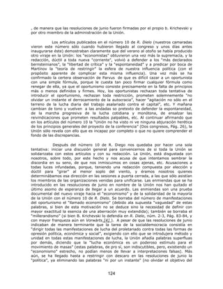 , de manera que las resoluciones de junio fueron firmadas por el propio b. Krichevski y
por otro miembro de la administración de la Unión.

            Los artículos publicados en el número 10 de R. Dielo (nuestros camaradas
vieron este número sólo cuando hubieron llegado al congreso y unos días antes
inaugurarse éste) demostraban claramente que del verano al otoño se había producido
otro viraje en la Unión: los “economistas” obtuvieron una vez más la supremacía, y la
redacción, dúctil a toda nueva “corriente”, volvió a defender a los “más declarados
bernsteinianos”, la “libertad de crítica” y la “espontaneidad” y a predicar por boca de
Martínov la “teoría de restringir” la esfera de nuestra influencia política (con el
propósito aparente de complicar esta misma influencia). Una vez más se ha
confirmado la certera observación de Parvus de que es difícil cazar a un oportunista
con una simple fórmula, porque le cuesta tan poco firmar cualquier fórmula como
renegar de ella, ya que el oportunismo consiste precisamente en la falta de principios
más o menos definidos y firmes. Hoy, los oportunistas rechazan toda tentativa de
introducir el oportunismo, rechazan toda restricción, prometen solemnemente “no
olvidar un instante el derrocamiento de la autocracia”, hacer “agitación no sólo en el
terreno de la lucha diaria del trabajo asalariado contra el capital”, etc. Y mañana
cambian de tono y vuelven a las andadas so pretexto de defender la espontaneidad,
de la marcha progresiva de la lucha cotidiana y monótona, de ensalzar las
reivindicaciones que prometen resultados palpables, etc. Al continuar afirmando que
en los artículos del número 10 la “Unión no ha visto ni ve ninguna abjuración herética
de los principios generales del proyecto de la conferencia” (Dos congresos, Pág. 26), la
Unión sólo revela con ello que es incapaz por completo o que no quiere comprender el
fondo de las discrepancias.

             Después del número 10 de R. Diego nos quedaba por hacer una sola
tentativa: iniciar una discusión general para convencernos de si toda la Unión se
solidarizaba con estos artículos y con su redacción. La Unión, está disgustada con
nosotros, sobre todo, por este hecho y nos acusa de que intentamos sembrar la
discordia en su seno, de que nos inmiscuimos en cosas ajenas, etc. Acusaciones a
todas luces infundadas, porque, teniendo una redacción compuesta por elección y
dúctil para “girar” al menor soplo del viento, y éramos nosotros quienes
determinábamos esa dirección en las sesiones a puerta cerrada, a las que sólo asistían
los miembros de las organizaciones venidas para unificarse. Las enmiendas que se ha
introducido en las resoluciones de junio en nombre de la Unión nos han quitado el
último asomo de esperanza de llegar a un acuerdo. Las enmiendas son una prueba
documental del nuevo viraje hacia el “economismo” y de la solidaridad de la mayoría
de la Unión con el número 10 de R. Dielo. Se borraba del número de manifestaciones
del oportunismo el “llamado economismo” (debido ala supuesta “vaguedad” de estas
palabras, si bien de esta motivación no se deduce sino la necesidad de definir con
mayor exactitud la esencia de una aberración muy extendida); también se borraba el
“millerandismo” (si bien B. Krichevski lo defendía en R. Dielo, núm. 2-3, Pág. 83-84, y
con mayor franqueza aún en Vorwärts [4] ). A pesar de que las resoluciones de junio
indicaban de manera terminante que la tarea de la socialdemocracia consistía en
“dirigir todas las manifestaciones de lucha del proletariado contra todas las formas de
opresión política, económica y social”, exigiendo con ello que se introdujera método y
unidad en todas estas manifestaciones de lucha, la Unión añadía palabras superfluas
por demás, diciendo que la “lucha económica es un poderoso estímulo para el
movimiento de masas” (estas palabras, de pro sí, son indiscutibles, pero, existiendo un
“economismo” estrecho, no podían menos de llevar a interpretaciones falsas). Más
aún, se ha llegado hasta a restringir con descaro en las resoluciones de junio la
“política”, ya eliminando las palabras “ni por un instante” (no olvidar el objetivo del


                                         124
 