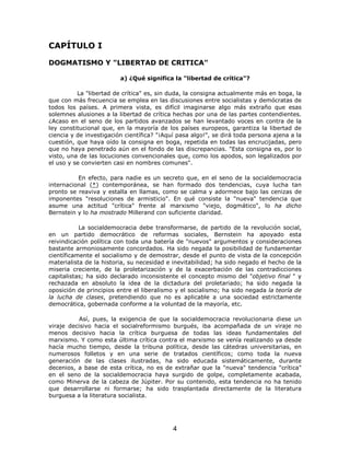 CAPÍTULO I

DOGMATISMO Y "LIBERTAD DE CRITICA"

                         a) ¿Qué significa la "libertad de crítica"?

          La "libertad de crítica" es, sin duda, la consigna actualmente más en boga, la
que con más frecuencia se emplea en las discusiones entre socialistas y demócratas de
todos los países. A primera vista, es difícil imaginarse algo más extraño que esas
solemnes alusiones a la libertad de crítica hechas por una de las partes contendientes.
¿Acaso en el seno de los partidos avanzados se han levantado voces en contra de la
ley constitucional que, en la mayoría de los países europeos, garantiza la libertad de
ciencia y de investigación científica? "¡Aquí pasa algo!", se dirá toda persona ajena a la
cuestión, que haya oído la consigna en boga, repetida en todas las encrucijadas, pero
que no haya penetrado aún en el fondo de las discrepancias. "Esta consigna es, por lo
visto, una de las locuciones convencionales que, como los apodos, son legalizados por
el uso y se convierten casi en nombres comunes".

          En efecto, para nadie es un secreto que, en el seno de la socialdemocracia
internacional (*) contemporánea, se han formado dos tendencias, cuya lucha tan
pronto se reaviva y estalla en llamas, como se calma y adormece bajo las cenizas de
imponentes "resoluciones de armisticio". En qué consiste la "nueva" tendencia que
asume una actitud "crítica" frente al marxismo "viejo, dogmático", lo ha dicho
Bernstein y lo ha mostrado Millerand con suficiente claridad.

           La socialdemocracia debe transformarse, de partido de la revolución social,
en un partido democrático de reformas sociales, Bernstein ha apoyado esta
reivindicación política con toda una batería de "nuevos" argumentos y consideraciones
bastante armoniosamente concordados. Ha sido negada la posibilidad de fundamentar
científicamente el socialismo y de demostrar, desde el punto de vista de la concepción
materialista de la historia, su necesidad e inevitabilidad; ha sido negado el hecho de la
miseria creciente, de la proletarización y de la exacerbación de las contradicciones
capitalistas; ha sido declarado inconsistente el concepto mismo del "objetivo final " y
rechazada en absoluto la idea de la dictadura del proletariado; ha sido negada la
oposición de principios entre el liberalismo y el socialismo; ha sido negada la teoría de
la lucha de clases, pretendiendo que no es aplicable a una sociedad estrictamente
democrática, gobernada conforme a la voluntad de la mayoría, etc.

           Así, pues, la exigencia de que la socialdemocracia revolucionaria diese un
viraje decisivo hacia el socialreformismo burgués, iba acompañada de un viraje no
menos decisivo hacia la crítica burguesa de todas las ideas fundamentales del
marxismo. Y como esta última crítica contra el marxismo se venía realizando ya desde
hacía mucho tiempo, desde la tribuna política, desde las cátedras universitarias, en
numerosos folletos y en una serie de tratados científicos; como toda la nueva
generación de las clases ilustradas, ha sido educada sistemáticamente, durante
decenios, a base de esta crítica, no es de extrañar que la "nueva" tendencia "crítica"
en el seno de la socialdemocracia haya surgido de golpe, completamente acabada,
como Minerva de la cabeza de Júpiter. Por su contenido, esta tendencia no ha tenido
que desarrollarse ni formarse; ha sido trasplantada directamente de la literatura
burguesa a la literatura socialista.




                                            4
 