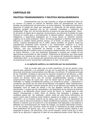CAPITULO III

POLÍTICA TRADEUNIONISTA Y POLÍTICA SOCIALDEMÓCRATA

               Comenzaremos una vez más haciendo un elogio de Rabócheie Dielo. En
su número 10 publica un artículo de Martínov sobre las discrepancias con Iskra,
titulado Las publicaciones de denuncias y la lucha proletaria. "No podemos limitarnos a
denunciar el estado de cosas que entorpece su desarrollo (el del partido obrero).
Debemos también hacernos eco de los intereses inmediatos y cotidianos del
proletariado" (Pág. 63). Así formula Martínov la esencia de esas discrepancias. "Iskra…
es de hecho el órgano de la oposición revolucionaria, que denuncia el estado de cosas
reinante en nuestro país y, principalmente, el régimen político… Nosotros, en cambio,
trabajamos y seguiremos trabajando por la causa obrera en estrecha conexión
orgánica con la lucha proletaria" (Ibíd.). Es forzoso agradecer a Martínov esta fórmula.
Adquiere un notable interés general, porque, en el fondo, no abarca sólo, ni mucho
menos, nuestras discrepancias con R. Dielo: abarca también, en general, todas las
discrepancias existentes entre nosotros y los "economistas" respecto a la lucha
política. Hemos demostrado ya que los "economistas" no niegan en absoluto la
"política", sino que únicamente se desvían a cada paso de la concepción
socialdemócrata de la política hacia la concepción tradeunionista. De la misma manera
se desvía Martínov, y por eso estaremos dispuestos a tomarlo por modelo de las
aberraciones economistas en esta cuestión. Trataremos de demostrar que nadie podrá
ofenderse con nosotros por esta elección: ni los autores del Suplemento especial de
"Rabóchaya Mysl", ni los autores del Llamamiento del Grupo de Autoemancipación, ni
los autores de la carta "economista" publicada en el núm. 12 de Iskra.

               a. La agitación política y su restricción por los economistas

               Todo el mundo sabe que la lucha económica (*) de los obreros rusos
alcanzó gran extensión y se consolidó a la par con la aparición de "publicaciones" de
denuncias económicas (concernientes a las fábricas y los oficios). El contenido principal
de las "octavillas" consistía en denunciar la situación existente en las fábricas, y entre
los obreros se desencadenó pronto una verdadera pasión por estas denuncias. En
cuanto los obreros vieron que los círculos socialdemócratas querían y podían
proporcionarles hojas de nuevo tipo –que les decían toda la verdad sobre su vida
miserable, su trabajo increíblemente penoso y su situación de parias -, comenzaron a
inundarlos, por decirlo así, de cartas de las fábricas y los talleres. Estas "publicaciones,
de denuncias" causaban inmensa sensación tanto en las fábricas cuyo estado de cosas
fustigaban como en todas las demás a las que llegaban noticias de los hechos
denunciados. Y puesto que las necesidades y las desgracias de los obreros de distintas
empresas y de diferentes oficios tienen mucho de común, la "verdad sobre la vida
obrera" entusiasmaba a todos. Entre los obreros más atrasados e propagó una
verdadera pasión por "ser publicado", pasión noble por esta forma embrionaria de
guerra contra todo el sistema social moderno, basado en el pillaje y la opresión. Y las
"octavillas", en la inmensa mayoría de los casos, eran de hecho una declaración de
guerra, pues la denuncia producía un efecto terriblemente excitante, movía a todos los
obreros a reclamar que se pusiera fin a los escándalos más flagrantes y los disponía a
defender sus reivindicaciones por medio de huelgas. Los propios fabricantes tuvieron,
en fin de cuentas, que reconocer hasta tal punto la importancia de estas octavillas
como declaración de guerra, que, muy a menudo, ni siquiera querían esperar a que
empezase la guerra. Las denuncias, como ocurre siempre, tenían fuerza por el mero
hecho de su aparición y adquirían el valor de una poderosa presión moral. Más de una


                                            42
 