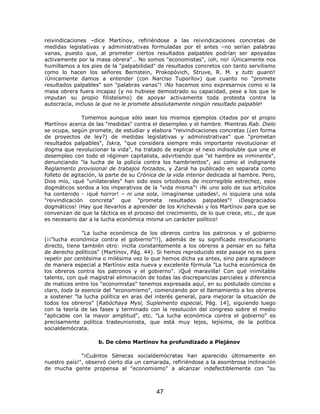 reivindicaciones –dice Martínov, refiriéndose a las reivindicaciones concretas de
medidas legislativas y administrativas formuladas por él antes –no serían palabras
vanas, puesto que, al prometer ciertos resultados palpables podrían ser apoyadas
activamente por la masa obrera"… No somos "economistas", ¡oh, no! ¡Únicamente nos
humillamos a los pies de la "palpabilidad" de resultados concretos con tanto servilismo
como lo hacen los señores Bernstein, Prokopóvich, Struve, R. M. y tutti quanti!
¡Únicamente damos a entender (con Narciso Tuporílov) que cuanto no "promete
resultados palpables" son "palabras vanas"! ¡No hacemos sino expresarnos como si la
masa obrera fuera incapaz (y no hubiese demostrado su capacidad, pese a los que le
imputan su propio filisteísmo) de apoyar activamente toda protesta contra la
autocracia, incluso la que no le promete absolutamente ningún resultado palpable!

               Tomemos aunque sólo sean los mismos ejemplos citados por el propio
Martínov acerca de las "medidas" contra el desempleo y el hambre. Mientras Rab. Dielo
se ocupa, según promete, de estudiar y elabora "reivindicaciones concretas (¿en forma
de proyectos de ley?) de medidas legislativas y administrativas" que "prometan
resultados palpables", Iskra, "que considera siempre más importante revolucionar el
dogma que revolucionar la vida", ha tratado de explicar el nexo indisoluble que une el
desempleo con todo el régimen capitalista, advirtiendo que "el hambre es inminente",
denunciando "la lucha de la policía contra los hambrientos", así como el indignante
Reglamento provisional de trabajos forzados, y Zariá ha publicado en separata como
folleto de agitación, la parte de su Crónica de la vida interior dedicada al hambre. Pero,
Dios mío, ¡qué "unilaterales" han sido esos ortodoxos de incorregible estrechez, esos
dogmáticos sordos a los imperativos de la "vida misma"! ¡Ni uno solo de sus artículos
ha contenido - ¡qué horror! – ni una sola, ¡imagínense ustedes!, ni siquiera una sola
"reivindicación concreta" que "prometa resultados palpables"! ¡Desgraciados
dogmáticos! ¡Hay que llevarlos a aprender de los Krichevski y los Martínov para que se
convenzan de que la táctica es el proceso del crecimiento, de lo que crece, etc., de que
es necesario dar a la lucha económica misma un carácter político!

               "La lucha económica de los obreros contra los patronos y el gobierno
(¡¡"lucha económica contra el gobierno"!!), además de su significado revolucionario
directo, tiene también otro: incita constantemente a los obreros a pensar en su falta
de derecho políticos" (Martínov, Pág. 44). Si hemos reproducido este pasaje no es para
repetir por centésima o milésima vez lo que hemos dicha ya antes, sino para agradecer
de manera especial a Martínov esta nueva y excelente fórmula "La lucha económica de
los obreros contra los patronos y el gobierno". ¡Qué maravilla! Con qué inimitable
talento, con qué magistral eliminación de todas las discrepancias parciales y diferencia
de matices entre los "economistas" tenemos expresada aquí, en su postulado conciso y
claro, toda la esencia del "economismo", comenzando por el llamamiento a los obreros
a sostener "la lucha política en aras del interés general, para mejorar la situación de
todos los obreros" [Rabóchaya Mysl, Suplemento especial, Pág. 14], siguiendo luego
con la teoría de las fases y terminado con la resolución del congreso sobre el medio
"aplicable con la mayor amplitud", etc. "La lucha económica contra el gobierno" es
precisamente política tradeunionista, que está muy lejos, lejísima, de la política
socialdemócrata.

                     b. De cómo Martínov ha profundizado a Plejánov

              "¡Cuántos Sénecas socialdemócratas han aparecido últimamente en
nuestro país!", observó cierto día un camarada, refiriéndose a la asombrosa inclinación
de mucha gente propensa al "economismo" a alcanzar indefectiblemente con "su



                                           47
 