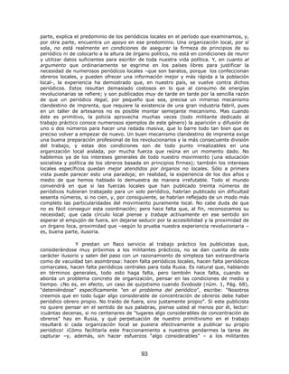 parte, explica el predominio de los periódicos locales en el período que examinamos, y,
por otra parte, encuentra un apoyo en ese predominio. Una organización local, por sí
sola, no está realmente en condiciones de asegurar la firmeza de principios de su
periódico ni de colocarlo a la altura de órgano político, no está en condiciones de reunir
y utilizar datos suficientes para escribir de toda nuestra vida política. Y, en cuanto al
argumento que ordinariamente se esgrime en los países libres para justificar la
necesidad de numerosos periódicos locales –que son baratos, porque los confeccionan
obreros locales, y pueden ofrecer una información mejor y más rápida a la población
local-, la experiencia ha demostrado que, en nuestro país, se vuelve contra dichos
periódicos. Estos resultan demasiado costosos en lo que al consumo de energías
revolucionarias se refiere; y son publicados muy de tarde en tarde por la sencilla razón
de que un periódico ilegal, por pequeño que sea, precisa un inmenso mecanismo
clandestino de imprenta, que requiere la existencia de una gran industria fabril, pues
en un taller de artesanos no es posible montar semejante mecanismo. Mas cuando
éste es primitivo, la policía aprovecha muchas veces (todo militante dedicado al
trabajo práctico conoce numerosos ejemplos de este género) la aparición y difusión de
uno o dos números para hacer una redada masiva, que lo barre todo tan bien que es
preciso volver a empezar de nuevo. Un buen mecanismo clandestino de imprenta exige
una buena preparación profesional de los revolucionarios y la más consecuente división
del trabajo, y estas dos condiciones son de todo punto irrealizables en una
organización local aislada, por mucha fuerza que reúna en un momento dado. No
hablemos ya de los intereses generales de todo nuestro movimiento (una educación
socialista y política de los obreros basada en principios firmes); también los intereses
locales específicos quedan mejor atendidos por órganos no locales. Sólo a primera
vista puede parecer esto una paradoja; en realidad, la experiencia de los dos años y
medio de que hemos hablado lo demuestra de manera irrefutable. Todo el mundo
convendrá en que si las fuerzas locales que han publicado treinta números de
periódicos hubieran trabajado para un solo periódico, habrían publicado sin dificultad
sesenta números, si no cien, y, por consiguiente, se habrían reflejado de un modo más
completo las particularidades del movimiento puramente local. No cabe duda de que
no es fácil conseguir esta coordinación; pero hace falta que, al fin, reconozcamos su
necesidad; que cada círculo local piense y trabaje activamente en ese sentido sin
esperar el empujón de fuera, sin dejarse seducir por la accesibilidad y la proximidad de
un órgano loca, proximidad que –según lo prueba nuestra experiencia revolucionaria –
es, buena parte, ilusoria.

                Y prestan un flaco servicio al trabajo práctico los publicistas que,
considerándose muy próximos a los militantes prácticos, no se dan cuenta de este
carácter ilusorio y salen del paso con un razonamiento de simpleza tan extraordinaria
como de vacuidad tan asombrosa: hacen falta periódicos locales, hacen falta periódicos
comarcales, hacen falta periódicos centrales para toda Rusia. Es natural que, hablando
en términos generales, todo esto haga falta, pero también hace falta, cuando se
aborda un problema concreto de organización, pensar en las condiciones de medio y
tiempo. ¿No es, en efecto, un caso de quijotismo cuando Svoboda (núm. 1, Pág. 68),
“deteniéndose” específicamente “en el problema del periódico”, escribe: “Nosotros
creemos que en todo lugar algo considerable de concentración de obreros debe haber
periódico obrero propio. No traído de fuera, sino justamente propio”. Si este publicista
no quiere pensar en el sentido de sus palabras, piense usted al menos por él, lector:
¡cuántas decenas, si no centenares de “lugares algo considerables de concentración de
obreros” hay en Rusia, y qué perpetuación de nuestro primitivismo en el trabajo
resultará si cada organización local se pusiera efectivamente a publicar su propio
periódico! ¡Cómo facilitaría este fraccionamiento a nuestros gendarmes la tarea de
capturar –y, además, sin hacer esfuerzos “algo considerables” – a los militantes


                                           93
 