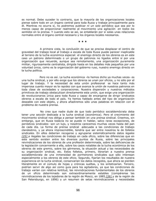 es normal. Debe suceder lo contrario, que la mayoría de las organizaciones locales
piense sobre todo en un órgano central para toda Rusia y trabaje principalmente para
él. Mientras no ocurra sí, no podremos publicar ni un solo periódico que sea por lo
menos capaz de proporcionar realmente al movimiento una agitación en todos los
sentidos en la prensa. Y cuando esto se así, se entablarán por sí solas unas relaciones
normales entre el órgano central necesario y los órganos locales necesarios.

                                             ***

                A primera vista, la conclusión de que se precisa desplazar el centro de
gravedad del trabajo local al trabajo a escala de toda Rusia puede parecer inaplicable
al terreno de la lucha económica especial: el enemigo directo de los obreros es en este
caso un patrono determinado o un grupo de patronos no ligados entre sí por una
organización que recuerde, aunque sea remotamente, una organización puramente
militar, rigurosamente centralista, dirigida hasta en los detalles más pequeños por una
voluntad única, como es la organización del gobierno ruso, nuestro enemigo directo en
la lucha política.

              Pero no es así. La lucha económica –lo hemos dicho ya muchas veces- es
una lucha sindical, y por ello exige que los obreros se unan por oficios, y no sólo por el
lugar de trabajo. Y la necesidad de esta unión profesional se hace tanto más
imperiosa cuanto mayor es la rapidez con que avanza la unión de nuestros patronos en
toda clase de sociedades y corporaciones. Nuestra dispersión y nuestros métodos
primitivos de trabajo obstaculizan directamente esta unión, que exige una organización
de revolucionarios única para toda Rusia y capaz de encargarse de dirigir sindicatos
obreros a escala de todo el país. Ya hemos hablado antes del tipo de organización
deseable con este objeto, y ahora añadiremos sólo unas palabras en relación con el
problema de nuestra prensa.

                No creo que nadie dude de que todo periódico socialdemócrata deba
tener una sección dedicada a la lucha sindical (económica). Pero el crecimiento del
movimiento sindical nos obliga a pensar también en una prensa sindical. Creemos, sin
embargo, que en Rusia todavía no se puede ni hablar, salvo raras excepciones, de
periódicos sindicales: son un lujo, y nosotros carecemos muchas veces hasta del pan
de cada día. La forma de prensa sindical adecuada a las condiciones de trabajo
clandestino, y ya ahora imprescindible, tendría que ser entre nosotros la de folletos
sindicales. En ellos deberían recogerse y agruparse sistemáticamente datos legales
[25] e ilegales las condiciones de trabajo en cada oficio, sobre las diferencias que en
este sentido existen entre los diversos puntos de Rusia, sobre las principales
reivindicaciones de los obreros de una profesión determinada, sobre las deficiencias de
la legislación concerniente a ella, sobre los casos notables de la lucha económica de los
obreros de este gremio, sobre los gérmenes, la situación actual y las necesidades de
su organización sindical, etc. Estos folletos, primero, librarían a nuestra prensa
socialdemócrata de una inmensidad de pormenores sindicales que sólo interesan
especialmente a los obreros de este oficio. Segundo, fijarían los resultados de nuestra
experiencia en la lucha sindical, conservarían los datos recogidos, que ahora se pierden
literalmente en el cúmulo de hojas y crónicas sueltas, y los sintetizarían. Tercero,
podrían servir de algo así como guía para los agitadores, ya que las condiciones de
trabajo varían con relativa lentitud, las reivindicaciones fundamentales de los obreros
de un oficio determinado son extraordinariamente estables (compárense las
reivindicaciones de los tejedores de la región de Moscú, en 1885 [26] y de la región de
San Petersburgo, en 1896) y un resumen de setas reivindicaciones y necesidades



                                           96
 