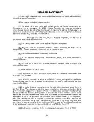 NOTAS DEL CAPITULO IV

       [1] B-v: Borís Sávinkov, uno de los dirigentes del partido socialrrevolucionario,
de carácter pequeñoburgués.

       [2] La cursiva en toda la cita es nuestra.

        [3] Se alude al grupo Lucha del trabajo contra el Capital organizado en
Petersburgo en la primavera de 1899. Estaba formado por algunos obreros e
intelectuales, carecía de estrechos vínculos con el movimiento obrero de Petersburgo y
se disolvió en el verano de 1899 al ser detenidos casi todos sus componentes. Pro sus
opiniones estaba muy cerca del “economismo”.

                   El grupo editó una hoja, titulada Nuestro programa, que no llegó a
difundirse, a causa de las detenciones.

       [4] Rab. Mysl y Rab. Dielo, sobre todo la Respuesta a Plejánov.

       [5] *¿Quién hará la revolución política?, folleto publicado en Rusia en la
recopilación La lucha proletaria y reeditado por el comité de Kiev.

       [6] Renacimiento del revolucionarismo y Svoboda.

       [7] N. N.: Serguéi Prokopóvich, “economista” activo, más tarde demócrata-
constitucionalista.

       [8] Se trata, por lo visto, de la primera entrevista de Lenin con A. Martínov, que
tuvo lugar en 1901

       [9] Libre, amplia. (N. de la Edit.)

       [10] Struvismo: es decir, marxismo legal (según el nombre de su representante
principal, Piotr Struve).

       [11] Afanasi Ivánovich y Puljeria Ivánovna: familia patriarcal de pequeños
terratenientes, descrita en la novela terratenientes de antaño, del conocido escritor
ruso Nicolás Gógol.

       [12] La lucha de Iskra contra la cizaña ha originado esta airada salida de tono
de Rab. Dielo: “Para Iskra, en cambio, estos importantes acontecimientos (los de la
primavera) son rasgos menos característicos de la época que las miserables tentativas
de los agentes de Zubátov de “legalizar” el movimiento obrero. Iskra no ve que estos
hechos se vuelven precisamente contra ella y prueban que el movimiento obrero ha
alcanzado, a juicio del gobierno, proporciones muy amenazadoras” (Dos congresos,
Pág. 27). La culpa de todo la tiene el “dogmatismo” de estos ortodoxos, “sordos a las
exigencias imperiosas de la vida”. ¡Se obstinan en no ver trigo de un metro de alto
para hacer la guerra a cizaña de un centímetro! ¿No es esto un “sentido deformado de
la perspectiva con respecto al movimiento obrero ruso” (Ibíd., Pág. 27)?

       [13] Ivánushka: personaje de los cuentos populares rusos. (N. de la Edit.)



                                             98
 