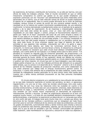 de experiencia, de fuerzas y distribución de funciones, no ya sólo por barrios, sino por
oficios de todos los trabajos urbanos. Todo el mundo convendrá en que un sólido
mecanismo conspirativo no cubrirá sus gastos (si es que puede emplearse una
expresión comercial) con los “recursos” (se sobreentiende que tanto materiales como
personales) de un barrio; que en este reducido campo de acción no pueda explayarse
el talento de un especialista. Pero lo mismo puede afirmarse de la unión de distintas
ciudades, porque incluso el campo de acción de una comarca aislada resulta, y ha
resultado ya en la historia de nuestro movimiento socialdemócrata, de una estrechez
insuficiente: lo hemos demostrado cumplidamente antes con el ejemplo de la agitación
política y de la labor de organización. Es de imperiosa e impostergable necesidad
ampliar ante todo este campo de acción, crear un nexo real entre las ciudades
respaldado en una labor regular y común, porque el fraccionamiento deprime a la
gente que “está en el hoyo” (expresión del autor de una carta dirigida a Iskra) sin
saber lo que pasa en el mundo, de quién aprender, cómo conseguir experiencia y de
qué manera satisfacer su deseo de una actividad amplia. Y yo continúo insistiendo en
que este nexo real sólo puede empezar a establecerse con un periódico central que
sea, para toda Rusia, la única empresa regular que haga el balance de toda la
actividad en sus aspectos más variados, impulsando con ello a la gente a seguir
infatigablemente hacia delante, por todos los numerosos caminos llevan a la
revolución, lo mismo que todos los caminos llevan a Roma. Si deseamos la unificación
no sólo de palabra es necesario que cada círculo local dedique inmediatamente, por
ejemplo, una cuarta parte de sus fuerzas a un trabajo activo para la obra común. Y el
periódico le muestra en seguida [10] los contornos generales, las proporciones y el
carácter de la obra; le muestra qué lagunas son las que más se dejan sentir en toda la
actividad general de Rusia; dónde no hay agitación, dónde son débiles los vínculos,
qué ruedecitas del inmenso mecanismo general podría un círculo determinado arreglar
o sustituir por otras mejores. Un círculo que aún no haya trabajado y que sólo busque
trabajo podría empezar ya, no con los métodos primitivos del artesano en su pequeño
taller aislado, que no conoce ni el desarrollo de la “industria” anterior a él ni el estado
general de los métodos vigentes de producción industrial, sino como colaborador de
una vasta empresa que refleja todo el empuje revolucionario general contra la
autocracia. Y cuanto más perfecta sea la preparación de cada ruedecita, cuanto mayor
cantidad de trabajadores sueltos participen en la obra común tanto más tupida será
nuestra red y tanta menos confusión provocarán en las filas comunes inevitables
descalabros.

           El vínculo efectivo empezaría ya a establecerlo la mera difusión del periódico
(si es que éste merecería realmente el nombre del periódico, es decir, si apareciese
regularmente y no una vez al mes, como las revistas voluminosas, sino unas cuatro
veces). Hoy día son muy raras las relaciones entre las ciudades en cuanto a los
asuntos revolucionarios, en todo caso son una excepción; entonces, estas relaciones se
convertirían en regla, y, naturalmente, no sólo asegurarían la difusión del periódico,
sino también (lo que revista mayor importancia) el intercambio de experiencia,
informaciones, fuerzas y recursos. La labor de organización alcanzaría en el acto una
amplitud mucho mayor, y el éxito de una localidad alentaría constantemente a seguir
perfeccionándose, a aprovechar la experiencia ya adquirida por un camarada que actúa
en otro confín del país. El trabajo local sería mucho más rico y variado que ahora; las
denuncias de los manejos políticos y económicos que se recogiesen por toda Rusia
servirían para la nutrición intelectual de los obreros de todas las profesiones y de todos
los grados de desarrollo, suministrarían datos y darían motivos para charlas y lecturas
sobre los problemas más distintos, planteados, además, por las alusiones de la prensa
legal, pro lo que se dice en sociedad y por los “tímidos” comunicados del gobierno.
Cada explosión, cada manifestación se enjuiciaría y discutiría en todos sus aspectos y


                                           110
 