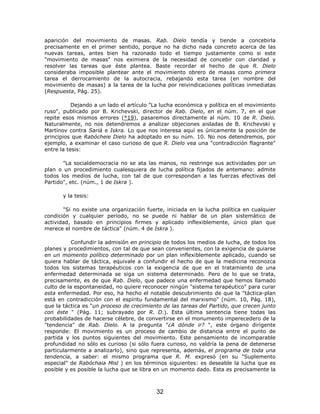 aparición del movimiento de masas. Rab. Dielo tendía y tiende a concebirla
precisamente en el primer sentido, porque no ha dicho nada concreto acerca de las
nuevas tareas, antes bien ha razonado todo el tiempo justamente como si este
"movimiento de masas" nos eximiera de la necesidad de concebir con claridad y
resolver las tareas que éste plantea. Baste recordar el hecho de que R. Dielo
consideraba imposible plantear ante el movimiento obrero de masas como primera
tarea el derrocamiento de la autocracia, rebajando esta tarea (en nombre del
movimiento de masas) a la tarea de la lucha por reivindicaciones políticas inmediatas
(Respuesta, Pág. 25).

           Dejando a un lado el artículo "La lucha económica y política en el movimiento
ruso", publicado por B. Krichevski, director de Rab. Dielo, en el núm. 7, en el que
repite esos mismos errores (*19), pasaremos directamente al núm. 10 de R. Dielo.
Naturalmente, no nos detendremos a analizar objeciones aisladas de B. Krichevski y
Martínov contra Sariá e Iskra. Lo que nos interesa aquí es únicamente la posición de
principios que Rabócheie Dielo ha adoptado en su núm. 10. No nos detendremos, por
ejemplo, a examinar el caso curioso de que R. Dielo vea una "contradicción flagrante"
entre la tesis:

       "La socialdemocracia no se ata las manos, no restringe sus actividades por un
plan o un procedimiento cualesquiera de lucha política fijados de antemano: admite
todos los medios de lucha, con tal de que correspondan a las fuerzas efectivas del
Partido", etc. (núm., 1 de Iskra ).

       y la tesis:

       "Si no existe una organización fuerte, iniciada en la lucha política en cualquier
condición y cualquier período, no se puede ni hablar de un plan sistemático de
actividad, basado en principios firmes y aplicado inflexiblemente, único plan que
merece el nombre de táctica" (núm. 4 de Iskra ).

           Confundir la admisión en principio de todos los medios de lucha, de todos los
planes y procedimientos, con tal de que sean convenientes, con la exigencia de guiarse
en un momento político determinado por un plan inflexiblemente aplicado, cuando se
quiera hablar de táctica, equivale a confundir el hecho de que la medicina reconozca
todos los sistemas terapéuticos con la exigencia de que en el tratamiento de una
enfermedad determinada se siga un sistema determinado. Pero de lo que se trata,
precisamente, es de que Rab. Dielo, que padece una enfermedad que hemos llamado
culto de la espontaneidad, no quiere reconocer ningún "sistema terapéutico" para curar
esta enfermedad. Por eso, ha hecho el notable descubrimiento de que la "táctica-plan
está en contradicción con el espíritu fundamental del marxismo" (núm. 10, Pág. 18),
que la táctica es "un proceso de crecimiento de las tareas del Partido, que crecen junto
con éste " (Pág. 11; subrayado por R. D.). Esta última sentencia tiene todas las
probabilidades de hacerse célebre, de convertirse en el monumento imperecedero de la
"tendencia" de Rab. Dielo. A la pregunta "¿A dónde ir? ", este órgano dirigente
responde: El movimiento es un proceso de cambio de distancia entre el punto de
partida y los puntos siguientes del movimiento. Este pensamiento de incomparable
profundidad no sólo es curioso (si sólo fuera curioso, no valdría la pena de detenerse
particularmente a analizarlo), sino que representa, además, el programa de toda una
tendencia, a saber: el mismo programa que R. M. expresó (en su "Suplemento
especial" de Rabóchaia Misl ) en los términos siguientes: es deseable la lucha que es
posible y es posible la lucha que se libra en un momento dado. Esta es precisamente la



                                          32
 