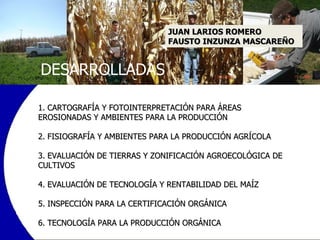 1. CARTOGRAFÍA Y FOTOINTERPRETACIÓN PARA ÁREAS EROSIONADAS Y AMBIENTES PARA LA PRODUCCIÓN   2. FISIOGRAFÍA Y AMBIENTES PARA LA PRODUCCIÓN AGRÍCOLA   3. EVALUACIÓN DE TIERRAS Y ZONIFICACIÓN AGROECOLÓGICA DE CULTIVOS   4. EVALUACIÓN DE TECNOLOGÍA Y RENTABILIDAD DEL MAÍZ   5. INSPECCIÓN PARA LA CERTIFICACIÓN ORGÁNICA   6. TECNOLOGÍA PARA LA PRODUCCIÓN ORGÁNICA DESARROLLADAS JUAN LARIOS ROMERO FAUSTO INZUNZA MASCAREÑO 