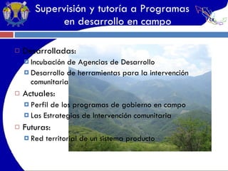 Supervisión y tutoría a Programas   en desarrollo en campo Desarrolladas: Incubación de Agencias de Desarrollo Desarrollo de herramientas para la intervención comunitaria Actuales: Perfil de los programas de gobierno en campo Las Estrategias de Intervención comunitaria Futuras: Red territorial de un sistema producto 