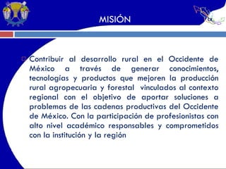 MISIÓN Contribuir al desarrollo rural en el Occidente de México a través de generar conocimientos, tecnologías y productos que mejoren la producción rural agropecuaria y forestal  vinculados al contexto regional con el objetivo de aportar soluciones a problemas de las cadenas productivas del Occidente de México. Con la participación de profesionistas con alto nivel académico responsables y comprometidos con la institución y la región 