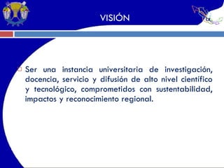 VISIÓN Ser una instancia universitaria de investigación, docencia, servicio y difusión de alto nivel científico y tecnológico, comprometidos con sustentabilidad, impactos y reconocimiento regional. 