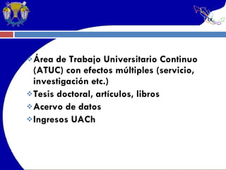 Área de Trabajo Universitario Continuo (ATUC) con efectos múltiples (servicio, investigación etc.) Tesis doctoral, artículos, libros Acervo de datos Ingresos UACh 