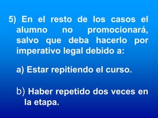 5) En el resto de los casos el
  alumno     no    promocionará,
  salvo que deba hacerlo por
  imperativo legal debido a:

 a) Estar repitiendo el curso.

 b) Haber repetido dos veces en
   la etapa.
 