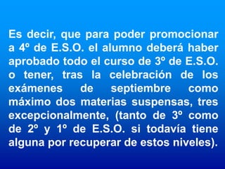 Es decir, que para poder promocionar
a 4º de E.S.O. el alumno deberá haber
aprobado todo el curso de 3º de E.S.O.
o tener, tras la celebración de los
exámenes     de     septiembre   como
máximo dos materias suspensas, tres
excepcionalmente, (tanto de 3º como
de 2º y 1º de E.S.O. si todavía tiene
alguna por recuperar de estos niveles).
 