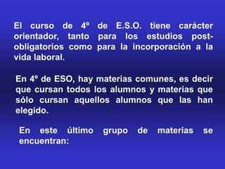 El curso de 4º de E.S.O. tiene carácter
orientador, tanto para los estudios post-
obligatorios como para la incorporación a la
vida laboral.

En 4º de ESO, hay materias comunes, es decir
que cursan todos los alumnos y materias que
sólo cursan aquellos alumnos que las han
elegido.

 En este último    grupo   de   materias   se
 encuentran:
 