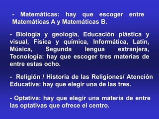 - Matemáticas: hay que escoger entre
Matemáticas A y Matemáticas B.

- Biología y geología, Educación plástica y
visual, Física y química, Informática, Latín,
Música,     Segunda    lengua     extranjera,
Tecnología: hay que escoger tres materias de
entre estas ocho.

- Religión / Historia de las Religiones/ Atención
Educativa: hay que elegir una de las tres.

- Optativa: hay que elegir una materia de entre
las optativas que ofrece el centro.
 