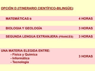 OPCIÓN D (ITINERARIO CIENTÍFICO-BILINGÜE):


  MATEMÁTICAS B                              4 HORAS


  BIOLOGIA Y GEOLOGÍA                        3 HORAS

  SEGUNDA LENGUA EXTRANJERA (FRANCÉS)        3 HORAS



UNA MATERIA ELEGIDA ENTRE:
     - Física y Química
                                             3 HORAS
     - Informática
     - Tecnología
 