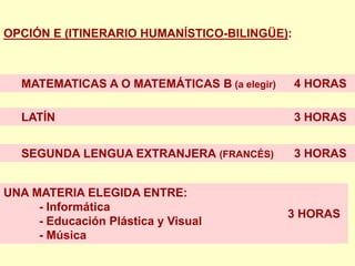 OPCIÓN E (ITINERARIO HUMANÍSTICO-BILINGÜE):



   MATEMATICAS A O MATEMÁTICAS B (a elegir)   4 HORAS

   LATÍN                                      3 HORAS


   SEGUNDA LENGUA EXTRANJERA (FRANCÉS)        3 HORAS


UNA MATERIA ELEGIDA ENTRE:
     - Informática
                                              3 HORAS
     - Educación Plástica y Visual
     - Música
 