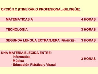 OPCIÓN C (ITINERARIO PROFESIONAL-BILINGÜE):


   MATEMÁTICAS A                          4 HORAS


   TECNOLOGÍA                             3 HORAS


   SEGUNDA LENGUA EXTRANJERA (FRANCÉS)    3 HORAS


UNA MATERIA ELEGIDA ENTRE:
     - Informática
                                          3 HORAS
     - Música
     - Educación Plástica y Visual
 
