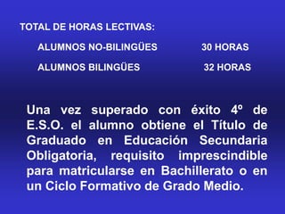 TOTAL DE HORAS LECTIVAS:

   ALUMNOS NO-BILINGÜES     30 HORAS

   ALUMNOS BILINGÜES        32 HORAS



 Una vez superado con éxito 4º de
 E.S.O. el alumno obtiene el Título de
 Graduado en Educación Secundaria
 Obligatoria, requisito imprescindible
 para matricularse en Bachillerato o en
 un Ciclo Formativo de Grado Medio.
 