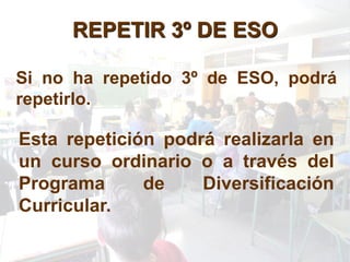REPETIR 3º DE ESO

Si no ha repetido 3º de ESO, podrá
repetirlo.

Esta repetición podrá realizarla en
un curso ordinario o a través del
Programa      de    Diversificación
Curricular.
 