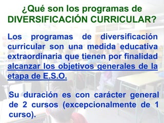 ¿Qué son los programas de
DIVERSIFICACIÓN CURRICULAR?
Los programas de diversificación
curricular son una medida educativa
extraordinaria que tienen por finalidad
alcanzar los objetivos generales de la
etapa de E.S.O.

Su duración es con carácter general
de 2 cursos (excepcionalmente de 1
curso).
 