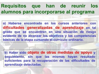Requisitos que han de reunir los
alumnos para incorporarse al programa

a) Haberse encontrado en los cursos anteriores con
dificultades generalizadas de aprendizaje en tal
grado que se encuentren en una situación de riesgo
evidente de no alcanzar los objetivos y las competencias
básicas de la etapa cursando el currículo ordinario.


 b) Haber sido objeto de otras medidas de apoyo y
 seguimiento, sin que las mismas hayan resultado
 suficientes para la recuperación de las dificultades de
 aprendizaje detectadas.
 