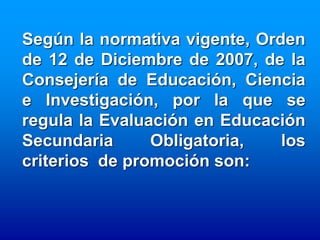Según la normativa vigente, Orden
de 12 de Diciembre de 2007, de la
Consejería de Educación, Ciencia
e Investigación, por la que se
regula la Evaluación en Educación
Secundaria      Obligatoria,   los
criterios de promoción son:
 