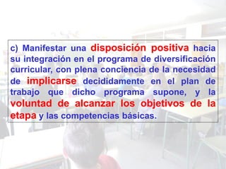 c) Manifestar una disposición positiva hacia
su integración en el programa de diversificación
curricular, con plena conciencia de la necesidad
de implicarse decididamente en el plan de
trabajo que dicho programa supone, y la
voluntad de alcanzar los objetivos de la
etapa y las competencias básicas.
 