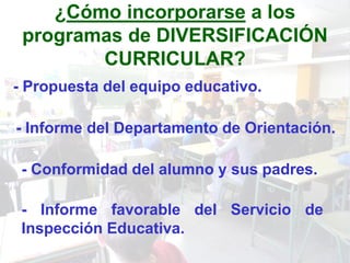 ¿Cómo incorporarse a los
 programas de DIVERSIFICACIÓN
        CURRICULAR?
- Propuesta del equipo educativo.

- Informe del Departamento de Orientación.

 - Conformidad del alumno y sus padres.

 - Informe favorable del Servicio de
 Inspección Educativa.
 