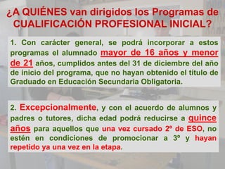 ¿A QUIÉNES van dirigidos los Programas de
 CUALIFICACIÓN PROFESIONAL INICIAL?
1. Con carácter general, se podrá incorporar a estos
programas el alumnado mayor de 16 años y menor
de 21 años, cumplidos antes del 31 de diciembre del año
de inicio del programa, que no hayan obtenido el título de
Graduado en Educación Secundaria Obligatoria.


2. Excepcionalmente, y con el acuerdo de alumnos y
padres o tutores, dicha edad podrá reducirse a quince
años para aquellos que una vez cursado 2º de ESO, no
estén en condiciones de promocionar a 3º y hayan
repetido ya una vez en la etapa.
 
