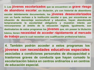 3. Los jóvenes escolarizados que se encuentren en grave riesgo
de abandono escolar, sin titulación, y/o con historial de absentismo
escolar debidamente documentado, los jóvenes desescolarizados
con un fuerte rechazo a la institución escolar o que, por encontrarse en
situación de desventaja sociocultural y educativa, hayan abandonado
tempranamente la escolaridad obligatoria y muestren interés por
reincorporarse al ámbito de la educación reglada. Igualmente, son
destinatarios de estos programas losjóvenes que, sin poseer la titulación
básica, tienen necesidad de acceder rápidamente al mercado
de trabajo para lo cual necesitan una cualificación profesional básica.

4. También podrán acceder a estos programas los
jóvenes con necesidades educativas especiales
asociadas a condiciones personales de discapacidad o
trastornos graves de conducta que hayan cursado la
escolarización básica en centros ordinarios o en centros
de educación especial.
 