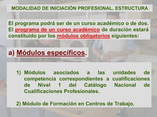 MODALIDAD DE INICIACIÓN PROFESIONAL. ESTRUCTURA


El programa podrá ser de un curso académico o de dos.
El programa de un curso académico de duración estará
constituido por los módulos obligatorios siguientes:


a) Módulos específicos.

  1) Módulos     asociados    a   las unidades   de
     competencia correspondientes a cualificaciones
     de Nivel 1 del Catálogo Nacional de
     Cualificaciones Profesionales.

  2) Módulo de Formación en Centros de Trabajo.
 