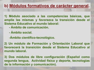 b) Módulos formativos de carácter general.

1) Módulo asociado a las competencias básicas, que
amplíe las mismas y favorezca la transición desde el
Sistema Educativo al mundo laboral:
   - Ámbito de comunicación.
   - Ámbito social.
   -Ámbito científico-tecnológico.
2) Un módulo de Formación y Orientación Laboral que
favorecerá la transición desde el Sistema Educativo al
mundo laboral.
3) Dos módulos de libre configuración (Español como
segunda lengua, Actividad física y deporte, tecnologías
de la información y comunicación).
 