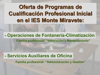 Oferta de Programas de
 Cualificación Profesional Inicial
   en el IES Monte Miravete:

- Operaciones de Fontanería-Climatización
     Familia profesional: “Instalación y Mantenimiento”




- Servicios Auxiliares de Oficina
     Familia profesional: “Administración y Gestión”
 