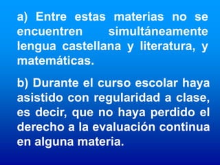 a) Entre estas materias no se
encuentren     simultáneamente
lengua castellana y literatura, y
matemáticas.
b) Durante el curso escolar haya
asistido con regularidad a clase,
es decir, que no haya perdido el
derecho a la evaluación continua
en alguna materia.
 