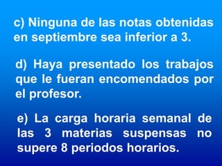 c) Ninguna de las notas obtenidas
en septiembre sea inferior a 3.

d) Haya presentado los trabajos
que le fueran encomendados por
el profesor.
e) La carga horaria semanal de
las 3 materias suspensas no
supere 8 periodos horarios.
 