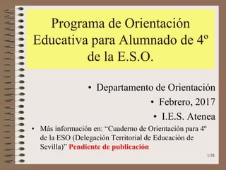Programa de Orientación
Educativa para Alumnado de 4º
de la E.S.O.
• Departamento de Orientación
• Febrero, 2017
• I.E.S. Atenea
• Más información en: “Cuaderno de Orientación para 4º
de la ESO (Delegación Territorial de Educación de
Sevilla)” Pendiente de publicación
1/31
 