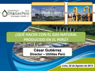 César Gutiérrez
Director – Utilities Perú
Lima, 22 de Agosto de 2013
¿QUÉ HACER CON EL GAS NATURAL
PRODUCIDO EN EL PERÚ?
 