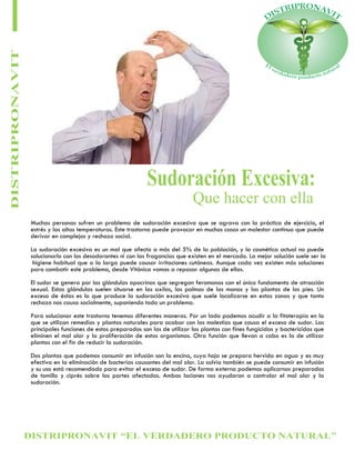 DISTRIPRONAVIT “EL VERDADERO PRODUCTO NATURAL”
DISTRIPRONAVIT
Sudoración Excesiva:
Que hacer con ella
Muchas personas sufren un problema de sudoración excesiva que se agrava con la práctica de ejercicio, el
estrés y las altas temperaturas. Este trastorno puede provocar en muchos casos un malestar continuo que puede
derivar en complejos y rechazo social.
La sudoración excesiva es un mal que afecta a más del 5% de la población, y la cosmética actual no puede
solucionarlo con los desodorantes ni con las fragancias que existen en el mercado. La mejor solución suele ser la
higiene habitual que a la larga puede causar irritaciones cutáneas. Aunque cada vez existen más soluciones
para combatir este problema, desde Vitónica vamos a repasar algunas de ellas.
El sudor se genera por las glándulas apocrinas que segregan feromonas con el único fundamento de atracción
sexual. Estas glándulas suelen situarse en las axilas, las palmas de las manos y las plantas de los pies. Un
exceso de éstas es lo que produce la sudoración excesiva que suele localizarse en estas zonas y que tanto
rechazo nos causa socialmente, suponiendo todo un problema.
Para solucionar este trastorno tenemos diferentes maneras. Por un lado podemos acudir a la fitoterapia en la
que se utilizan remedios y plantas naturales para acabar con las molestias que causa el exceso de sudor. Las
principales funciones de estos preparados son las de utilizar las plantas con fines fungicidas y bactericidas que
eliminen el mal olor y la proliferación de estos organismos. Otra función que llevan a cabo es la de utilizar
plantas con el fin de reducir la sudoración.
Dos plantas que podemos consumir en infusión son la encina, cuya hoja se prepara hervida en agua y es muy
efectiva en la eliminación de bacterias causantes del mal olor. La salvia también se puede consumir en infusión
y su uso está recomendado para evitar el exceso de sudor. De forma externa podemos aplicarnos preparados
de tomillo y ciprés sobre las partes afectadas. Ambas lociones nos ayudaran a controlar el mal olor y la
sudoración.
 