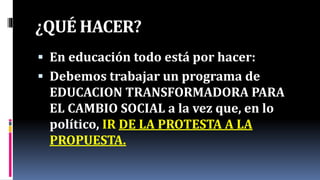 ¿QUÉ HACER?
 En educación todo está por hacer:
 Debemos trabajar un programa de
EDUCACION TRANSFORMADORA PARA
EL CAMBIO SOCIAL a la vez que, en lo
político, IR DE LA PROTESTA A LA
PROPUESTA.
 
