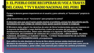 1-ELPUEBLODEBERECUPERARSUVOZATRAVES
DELCANAL7 TVYRADIO NACIONALDELPERU.
 Porque la demora genera impaciencia en el usuario y para calmarlo, el “funcionario” propicia la
COIMA.
 ¿Qué mecanismos usa el “funcionario” para propiciar la coima?
 El desorden para que sea él quien pueda resolver el problema, porque han descubierto que EL
DESORDEN ES UNA FORMA DE ORDEN PARA QUIEN QUIERE ROBAR O COIMEAR.
 El Ministerio debe adquirir los derechos de autor de libros fundamentales para ser impresos en
la imprenta del MINEDU y luego distribuirlos a todas las escuelas del país. Estos libros,
debidamente seleccionados, deben estar referidos a lo siguiente: DICCIONARIOS
FILOSÓFICOS, DICCIONARIOS DE CIENCIAS DE LA EDUCACIÓN, LIBROS SOBRE VALORES
HUMANOS, DESARROLLO HUMANO Y SOCIAL, Y OTROS TRASCENDENTES DE AUTORES
PERUANOS Y LATINOAMERICANOS, principalmente.
 Este edificio ha sido diseñado en forma de libro abierto porque estaba destinado para el
Ministerio de educación. Volver a dar el uso para el que fue construido será visto como una de
las acciones orientadas a poner orden, base esencial para realizar los cambios prometidos.
 El ministerio de educación debe ser el pilar de la eficiencia gubernamental.
 