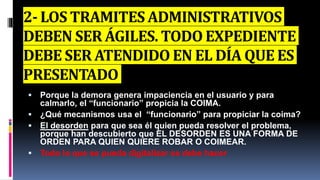 2- LOS TRAMITES ADMINISTRATIVOS
DEBEN SER ÁGILES. TODO EXPEDIENTE
DEBE SER ATENDIDO EN EL DÍA QUE ES
PRESENTADO
 Porque la demora genera impaciencia en el usuario y para
calmarlo, el “funcionario” propicia la COIMA.
 ¿Qué mecanismos usa el “funcionario” para propiciar la coima?
 El desorden para que sea él quien pueda resolver el problema,
porque han descubierto que EL DESORDEN ES UNA FORMA DE
ORDEN PARA QUIEN QUIERE ROBAR O COIMEAR.
 Todo lo que se pueda digitalizar se debe hacer
 
