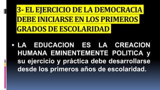 3- EL EJERCICIO DE LA DEMOCRACIA
DEBE INICIARSE EN LOS PRIMEROS
GRADOS DE ESCOLARIDAD
 LA EDUCACION ES LA CREACION
HUMANA EMINENTEMENTE POLITICA y
su ejercicio y práctica debe desarrollarse
desde los primeros años de escolaridad.
 