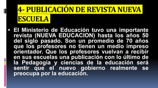 4- PUBLICACIÓN DE REVISTA NUEVA
ESCUELA
 El Ministerio de Educación tuvo una importante
revista (NUEVA EDUCACION) hasta los años 50
del siglo pasado. Son un promedio de 70 años
que los profesores no tienen un medio impreso
orientador. Que los profesores vuelvan a recibir
en sus escuelas una publicación con lo último de
la Pedagogía y ciencias de la educación será
sentir que el nuevo gobierno realmente se
preocupa por la educación.
 