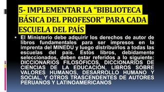 5- IMPLEMENTAR LA “BIBLIOTECA
BÁSICA DEL PROFESOR” PARA CADA
ESCUELA DEL PAÍS
 El Ministerio debe adquirir los derechos de autor de
libros fundamentales para ser impresos en la
imprenta del MINEDU y luego distribuirlos a todas las
escuelas del país. Estos libros, debidamente
seleccionados, deben estar referidos a lo siguiente:
DICCIONARIOS FILOSÓFICOS, DICCIONARIOS DE
CIENCIAS DE LA EDUCACIÓN, LIBROS SOBRE
VALORES HUMANOS, DESARROLLO HUMANO Y
SOCIAL, Y OTROS TRASCENDENTES DE AUTORES
PERUANOS Y LATINOAMERICANOS
 