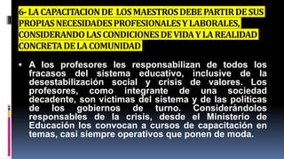 6-LACAPACITACIONDE LOSMAESTROSDEBEPARTIRDESUS
PROPIASNECESIDADESPROFESIONALESYLABORALES,
CONSIDERANDOLASCONDICIONESDEVIDAYLAREALIDAD
CONCRETADELACOMUNIDAD
 A los profesores les responsabilizan de todos los
fracasos del sistema educativo, inclusive de la
desestabilización social y crisis de valores. Los
profesores, como integrante de una sociedad
decadente, son víctimas del sistema y de las políticas
de los gobiernos de turno. Considerándolos
responsables de la crisis, desde el Ministerio de
Educación los convocan a cursos de capacitación en
temas, casi siempre operativos que ponen de moda.
 
