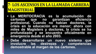 7- LOS ASCENSOSEN LA LLAMADACARRERA
MAGISTERIAL
 La MERITOCRACIA es la acumulación de
cartones que no garantizan eficiencia
profesional. Cuando no habían doctores, la
crisis en la educación era menor; ahora con
miles de Magisters y doctores, la crisis se ha
profundizado y se encuentra oficialmente en
emergencia desde el año 2003.
 Debe desarrollarse un nuevo sistema que
involucre las destrezas y competencias
demostrable al margen de los cartones.
 