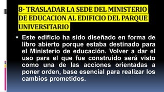 8- TRASLADARLA SEDEDEL MINISTERIO
DE EDUCACIONAL EDIFICIO DELPARQUE
UNIVERSITARIO
 Este edificio ha sido diseñado en forma de
libro abierto porque estaba destinado para
el Ministerio de educación. Volver a dar el
uso para el que fue construido será visto
como una de las acciones orientadas a
poner orden, base esencial para realizar los
cambios prometidos.
 
